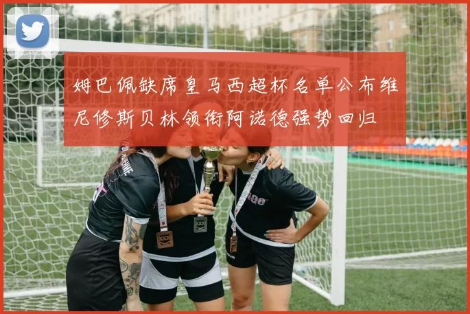 姆巴佩缺席皇马西超杯名单公布维尼修斯贝林领衔阿诺德强势回归