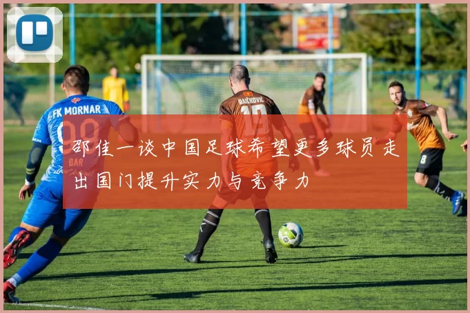 邵佳一谈中国足球希望更多球员走出国门提升实力与竞争力