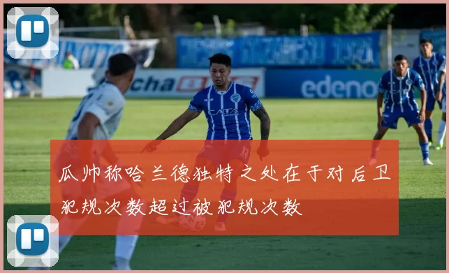 瓜帅称哈兰德独特之处在于对后卫犯规次数超过被犯规次数