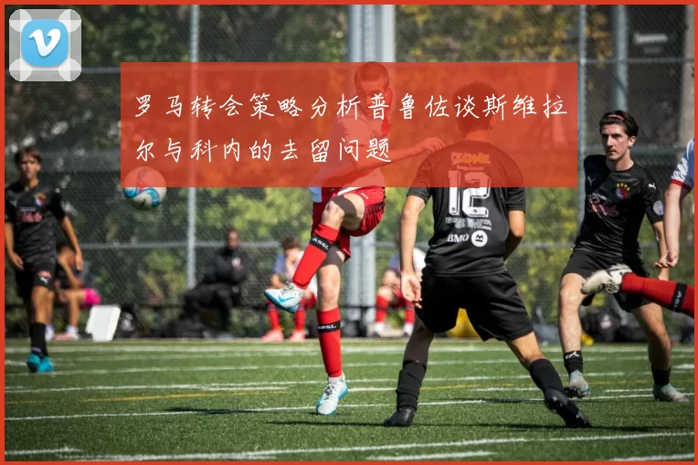 罗马转会策略分析普鲁佐谈斯维拉尔与科内的去留问题