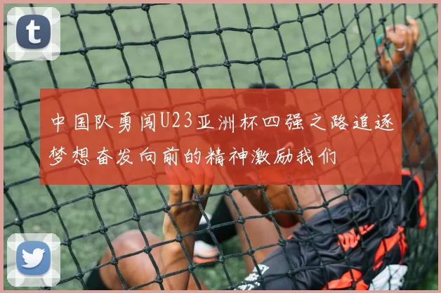 中国队勇闯U23亚洲杯四强之路追逐梦想奋发向前的精神激励我们