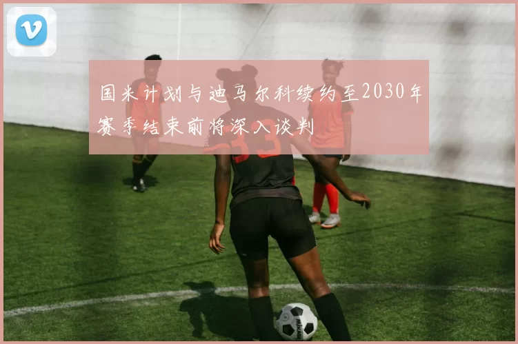 国米计划与迪马尔科续约至2030年赛季结束前将深入谈判
