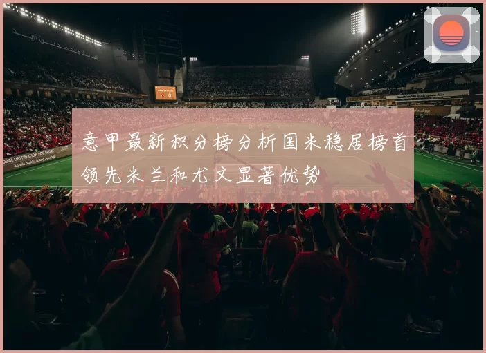 意甲最新积分榜分析国米稳居榜首领先米兰和尤文显著优势