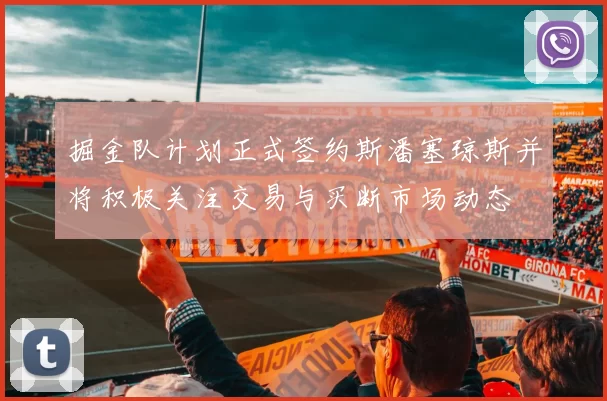掘金队计划正式签约斯潘塞琼斯并将积极关注交易与买断市场动态