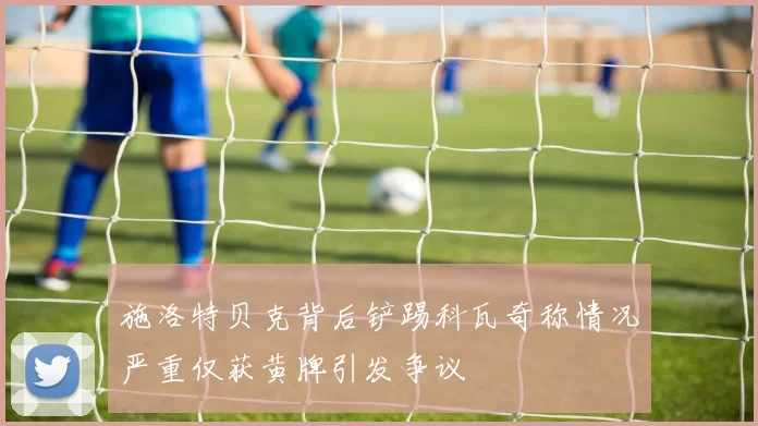 施洛特贝克背后铲踢科瓦奇称情况严重仅获黄牌引发争议