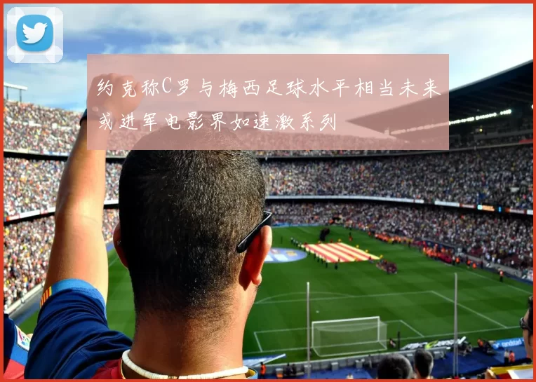 约克称C罗与梅西足球水平相当未来或进军电影界如速激系列