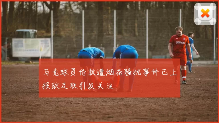 马竞球员伦敦遭烟花骚扰事件已上报欧足联引发关注